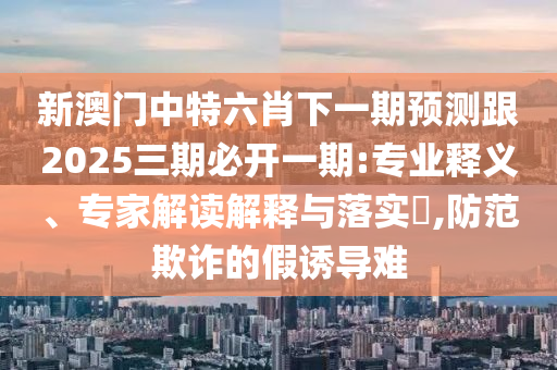 新澳門中特六肖下一期預測跟2025三期必開一期:專業釋義、專家解讀解釋與落實?,防范欺詐的假誘導難